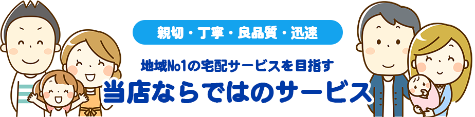 親切・丁寧・良品質・迅速 地域No1の宅配サービスを目指す 当店ならではのサービス